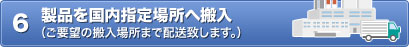 6 製品を国内指定場所へ搬入（ご要望の搬入場所まで配送致します。）